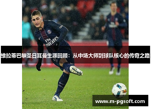 维拉蒂巴黎圣日耳曼生涯回顾：从中场大师到球队核心的传奇之路
