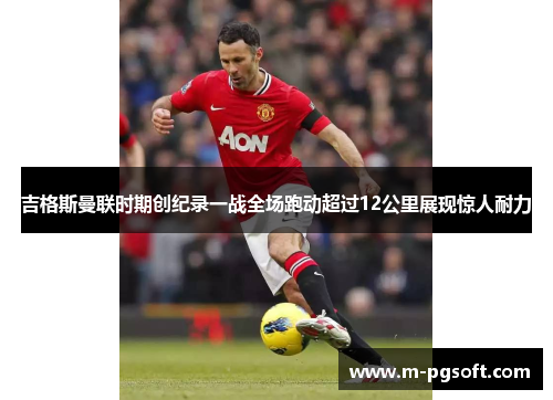 吉格斯曼联时期创纪录一战全场跑动超过12公里展现惊人耐力