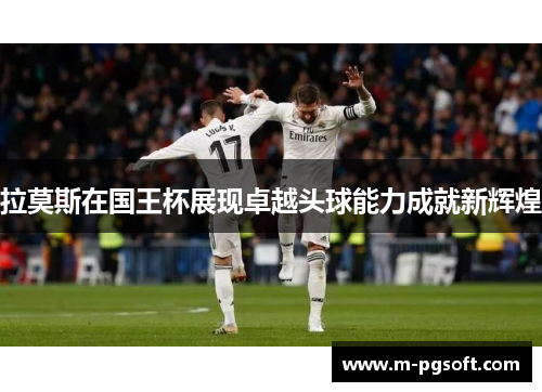 拉莫斯在国王杯展现卓越头球能力成就新辉煌