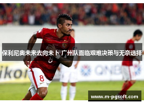 保利尼奥未来去向未卜 广州队面临艰难决策与无奈选择