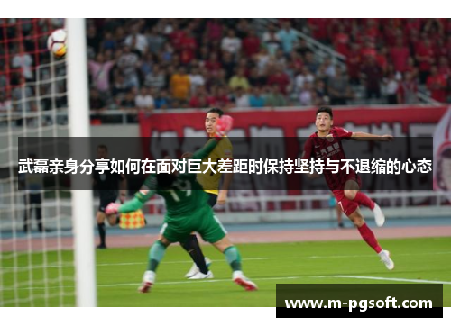 武磊亲身分享如何在面对巨大差距时保持坚持与不退缩的心态