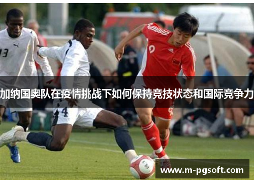 加纳国奥队在疫情挑战下如何保持竞技状态和国际竞争力