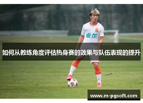 如何从教练角度评估热身赛的效果与队伍表现的提升