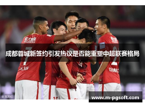 成都蓉城新签约引发热议是否能重塑中超联赛格局