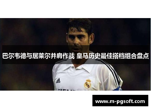 巴尔韦德与居莱尔并肩作战 皇马历史最佳搭档组合盘点