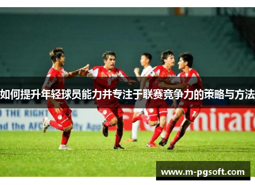 如何提升年轻球员能力并专注于联赛竞争力的策略与方法