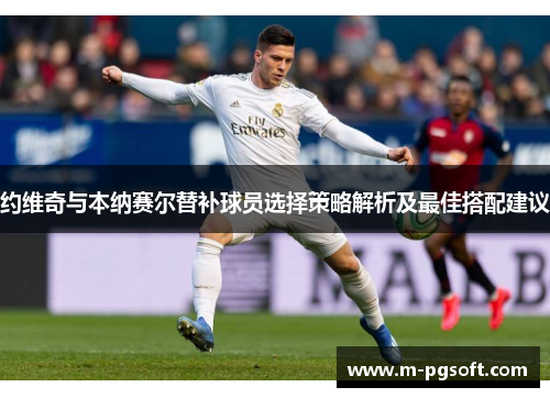 约维奇与本纳赛尔替补球员选择策略解析及最佳搭配建议