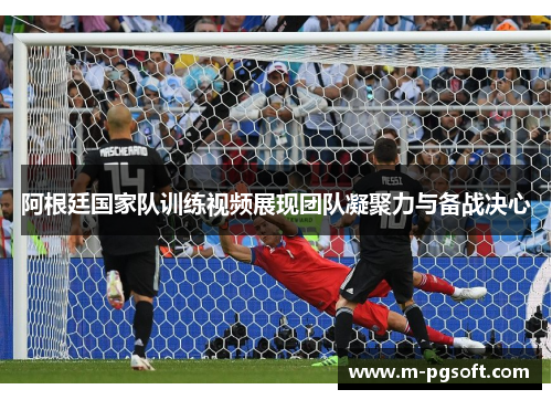 阿根廷国家队训练视频展现团队凝聚力与备战决心