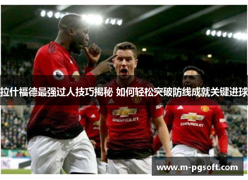 拉什福德最强过人技巧揭秘 如何轻松突破防线成就关键进球