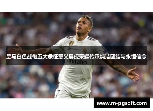皇马白色战袍五大象征意义展现荣耀传承纯洁团结与永恒信念